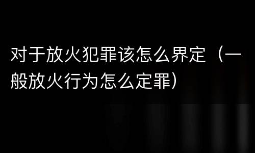 对于放火犯罪该怎么界定（一般放火行为怎么定罪）