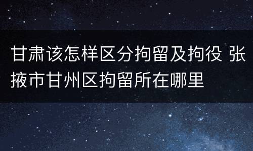 甘肃该怎样区分拘留及拘役 张掖市甘州区拘留所在哪里