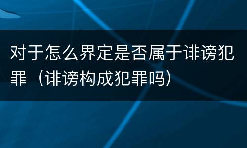 对于怎么界定是否属于诽谤犯罪（诽谤构成犯罪吗）