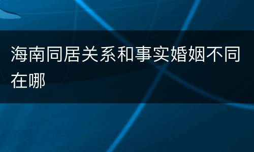 海南同居关系和事实婚姻不同在哪