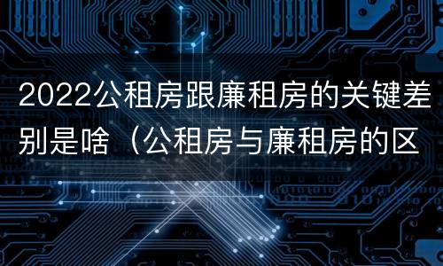 2022公租房跟廉租房的关键差别是啥（公租房与廉租房的区别都在此,别再搞错了!）