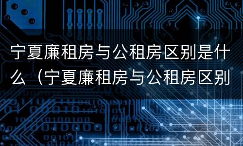 宁夏廉租房与公租房区别是什么（宁夏廉租房与公租房区别是什么意思）