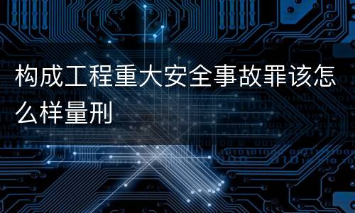 构成工程重大安全事故罪该怎么样量刑