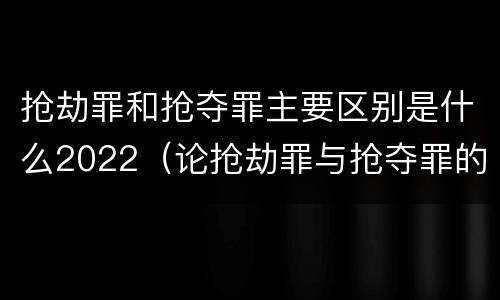 抢劫罪和抢夺罪主要区别是什么2022（论抢劫罪与抢夺罪的界限）