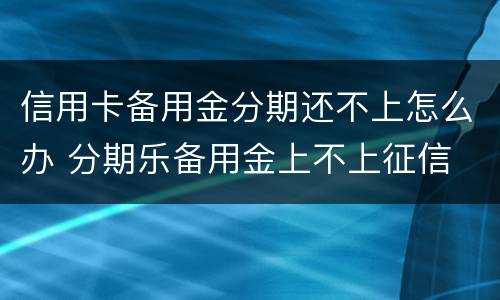 信用卡备用金分期还不上怎么办 分期乐备用金上不上征信