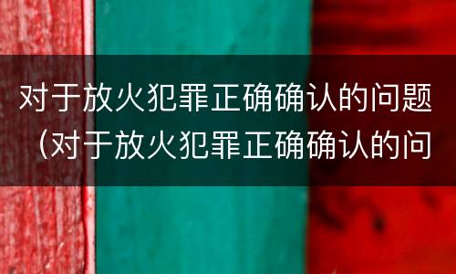 对于放火犯罪正确确认的问题（对于放火犯罪正确确认的问题是）