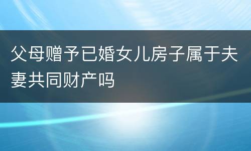 父母赠予已婚女儿房子属于夫妻共同财产吗