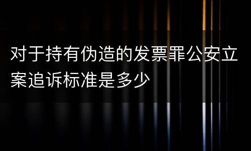 对于持有伪造的发票罪公安立案追诉标准是多少