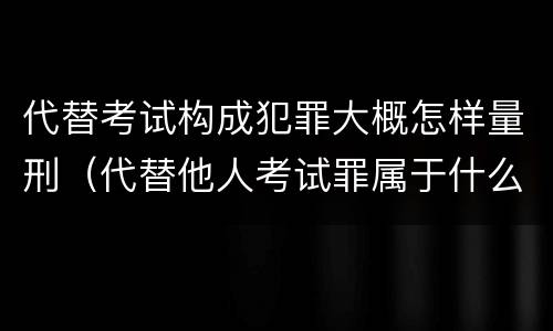 代替考试构成犯罪大概怎样量刑（代替他人考试罪属于什么类犯罪）