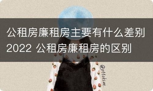 公租房廉租房主要有什么差别2022 公租房廉租房的区别