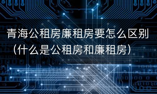 青海公租房廉租房要怎么区别（什么是公租房和廉租房）