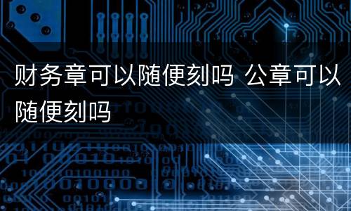 财务章可以随便刻吗 公章可以随便刻吗