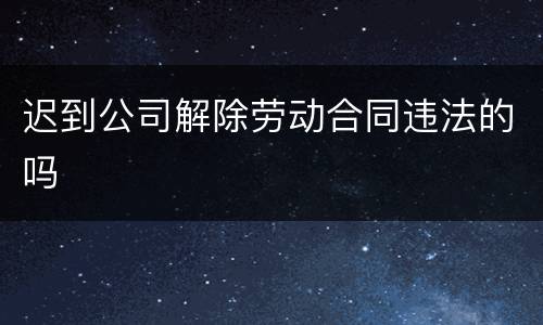 迟到公司解除劳动合同违法的吗