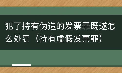 犯了持有伪造的发票罪既遂怎么处罚（持有虚假发票罪）