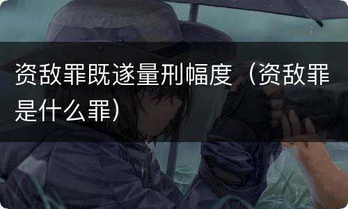 资敌罪既遂量刑幅度（资敌罪是什么罪）