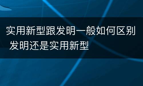 实用新型跟发明一般如何区别 发明还是实用新型