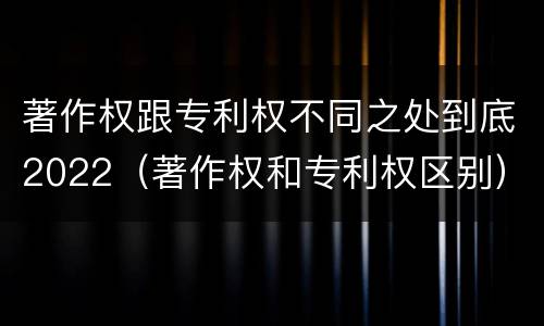 著作权跟专利权不同之处到底2022（著作权和专利权区别）