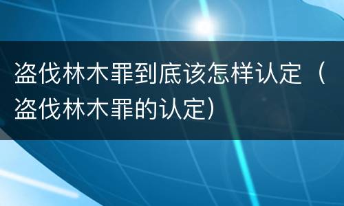 盗伐林木罪到底该怎样认定（盗伐林木罪的认定）