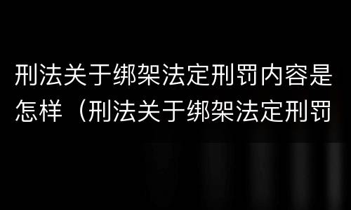 刑法关于绑架法定刑罚内容是怎样（刑法关于绑架法定刑罚内容是怎样的）