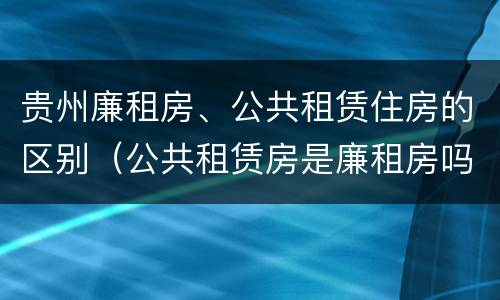 贵州廉租房、公共租赁住房的区别（公共租赁房是廉租房吗）