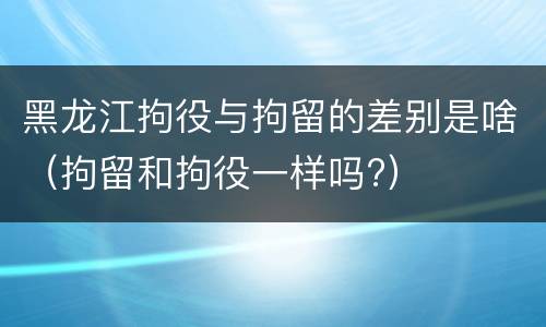 黑龙江拘役与拘留的差别是啥（拘留和拘役一样吗?）