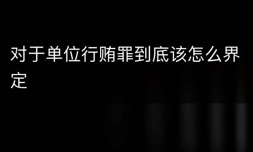 对于单位行贿罪到底该怎么界定