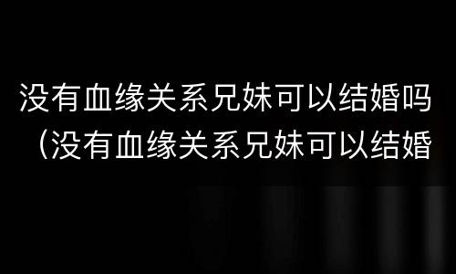 没有血缘关系兄妹可以结婚吗（没有血缘关系兄妹可以结婚吗）