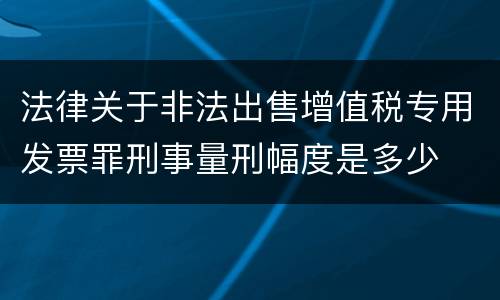 法律关于非法出售增值税专用发票罪刑事量刑幅度是多少