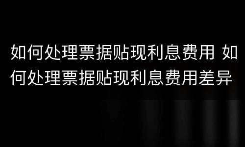 如何处理票据贴现利息费用 如何处理票据贴现利息费用差异