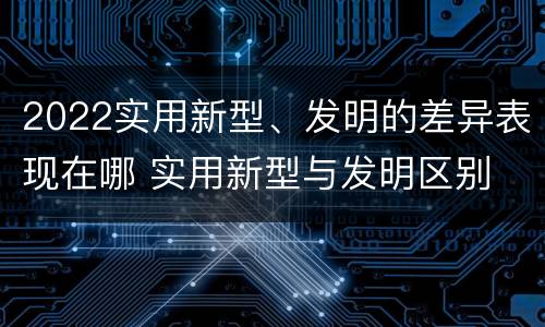 2022实用新型、发明的差异表现在哪 实用新型与发明区别