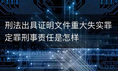 刑法出具证明文件重大失实罪定罪刑事责任是怎样