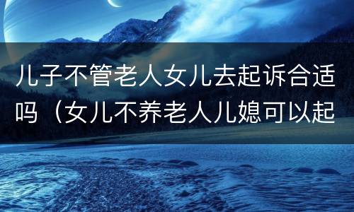 儿子不管老人女儿去起诉合适吗（女儿不养老人儿媳可以起诉吗）