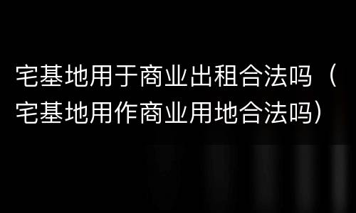 宅基地用于商业出租合法吗（宅基地用作商业用地合法吗）