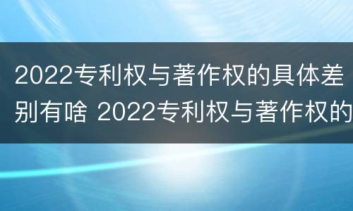 2022专利权与著作权的具体差别有啥 2022专利权与著作权的具体差别有啥意义