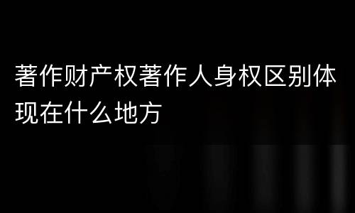 著作财产权著作人身权区别体现在什么地方
