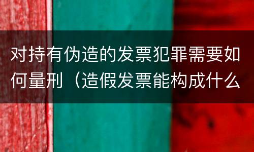 对持有伪造的发票犯罪需要如何量刑（造假发票能构成什么罪）