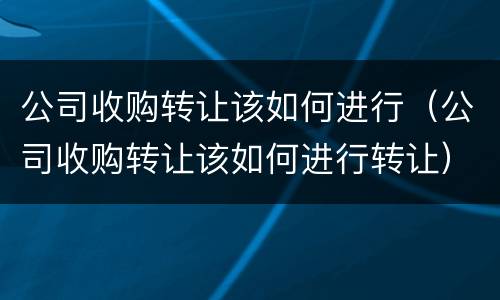 公司收购转让该如何进行（公司收购转让该如何进行转让）