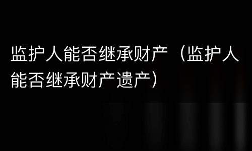 监护人能否继承财产（监护人能否继承财产遗产）