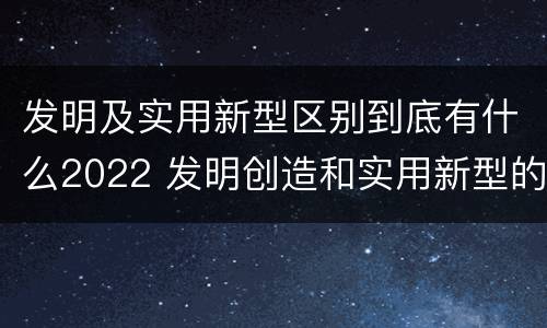 发明及实用新型区别到底有什么2022 发明创造和实用新型的区别