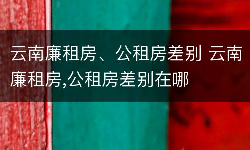 云南廉租房、公租房差别 云南廉租房,公租房差别在哪