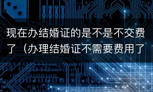 现在办结婚证的是不是不交费了（办理结婚证不需要费用了）