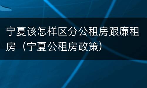 宁夏该怎样区分公租房跟廉租房（宁夏公租房政策）