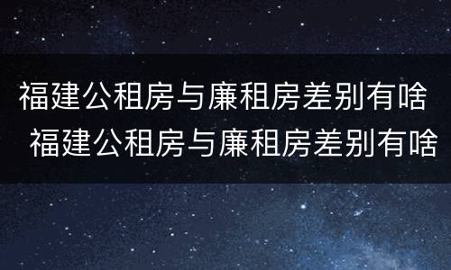 福建公租房与廉租房差别有啥 福建公租房与廉租房差别有啥区别