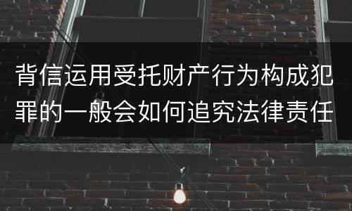背信运用受托财产行为构成犯罪的一般会如何追究法律责任