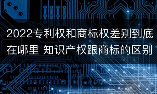 2022专利权和商标权差别到底在哪里 知识产权跟商标的区别