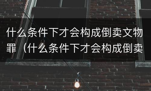 什么条件下才会构成倒卖文物罪（什么条件下才会构成倒卖文物罪行）