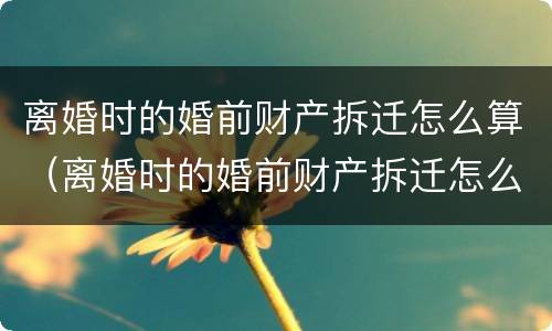 离婚时的婚前财产拆迁怎么算（离婚时的婚前财产拆迁怎么算的）