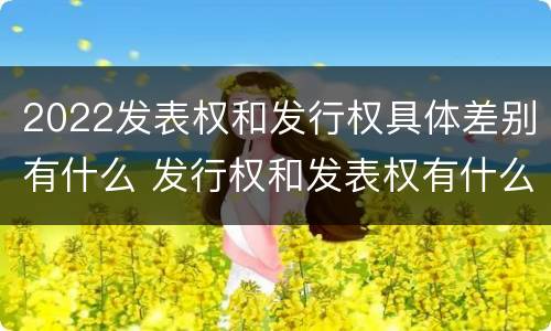 2022发表权和发行权具体差别有什么 发行权和发表权有什么区别