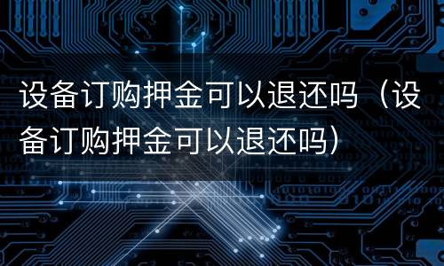 设备订购押金可以退还吗（设备订购押金可以退还吗）