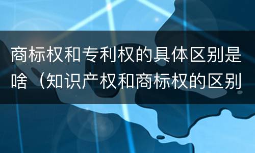 商标权和专利权的具体区别是啥（知识产权和商标权的区别）